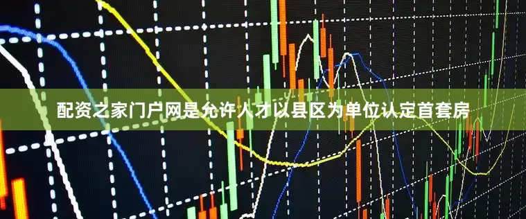 配资之家门户网是允许人才以县区为单位认定首套房
