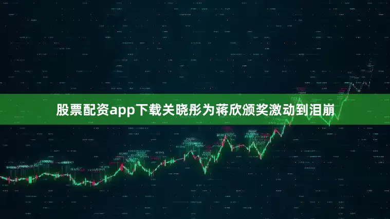 股票配资app下载关晓彤为蒋欣颁奖激动到泪崩