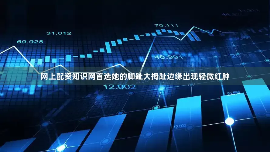 网上配资知识网首选她的脚趾大拇趾边缘出现轻微红肿